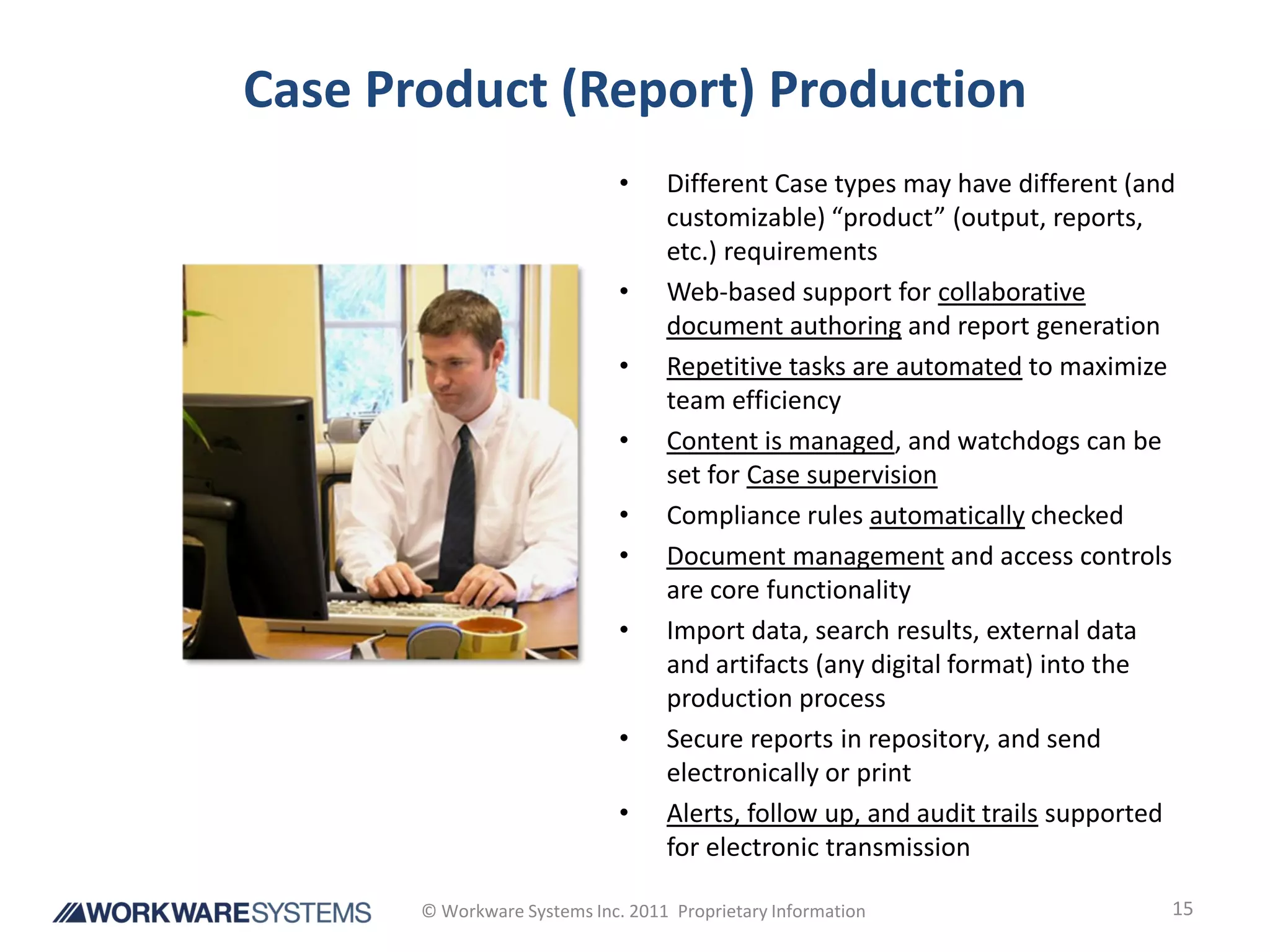 Case Product (Report) Production
                              •    Different Case types may have different (and
                                   customizable) “product” (output, reports,
                                   etc.) requirements
                              •    Web-based support for collaborative
                                   document authoring and report generation
                              •    Repetitive tasks are automated to maximize
                                   team efficiency
                              •    Content is managed, and watchdogs can be
                                   set for Case supervision
                              •    Compliance rules automatically checked
                              •    Document management and access controls
                                   are core functionality
                              •    Import data, search results, external data
                                   and artifacts (any digital format) into the
                                   production process
                              •    Secure reports in repository, and send
                                   electronically or print
                              •    Alerts, follow up, and audit trails supported
                                   for electronic transmission

       © Workware Systems Inc. 2011 Proprietary Information                    15
 