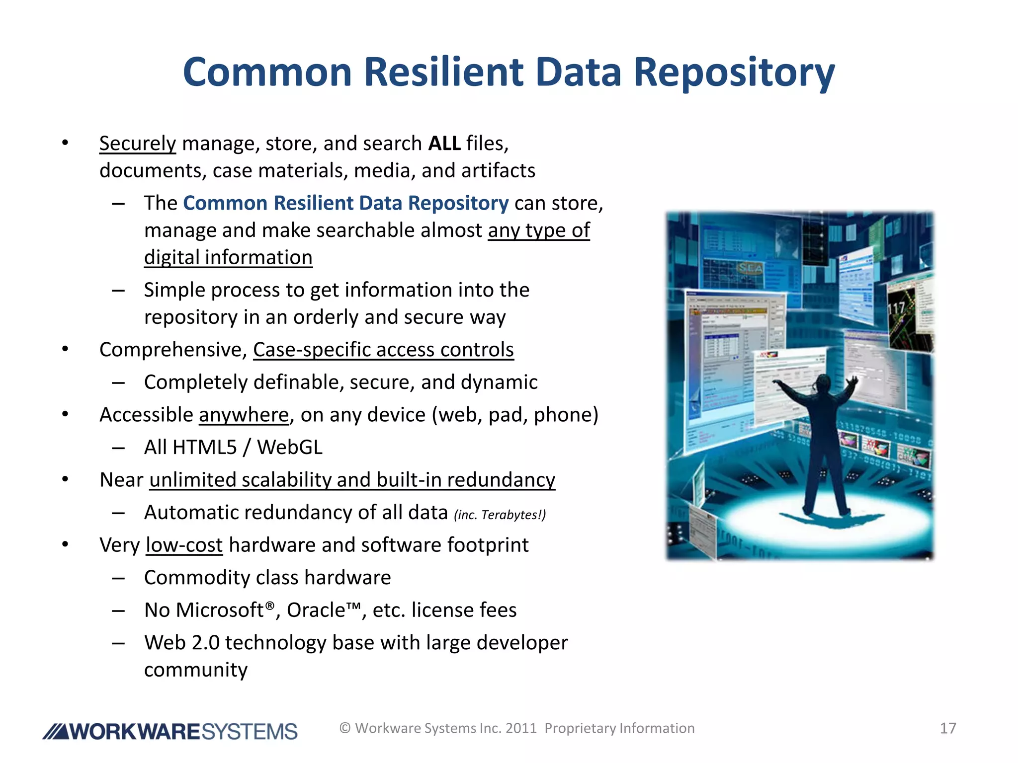 Common Resilient Data Repository
•   Securely manage, store, and search ALL files,
    documents, case materials, media, and artifacts
     – The Common Resilient Data Repository can store,
         manage and make searchable almost any type of
         digital information
     – Simple process to get information into the
         repository in an orderly and secure way
•   Comprehensive, Case-specific access controls
     – Completely definable, secure, and dynamic
•   Accessible anywhere, on any device (web, pad, phone)
     – All HTML5 / WebGL
•   Near unlimited scalability and built-in redundancy
     – Automatic redundancy of all data (inc. Terabytes!)
•   Very low-cost hardware and software footprint
     – Commodity class hardware
     – No Microsoft®, Oracle™, etc. license fees
     – Web 2.0 technology base with large developer
         community

                             © Workware Systems Inc. 2011 Proprietary Information   17
 