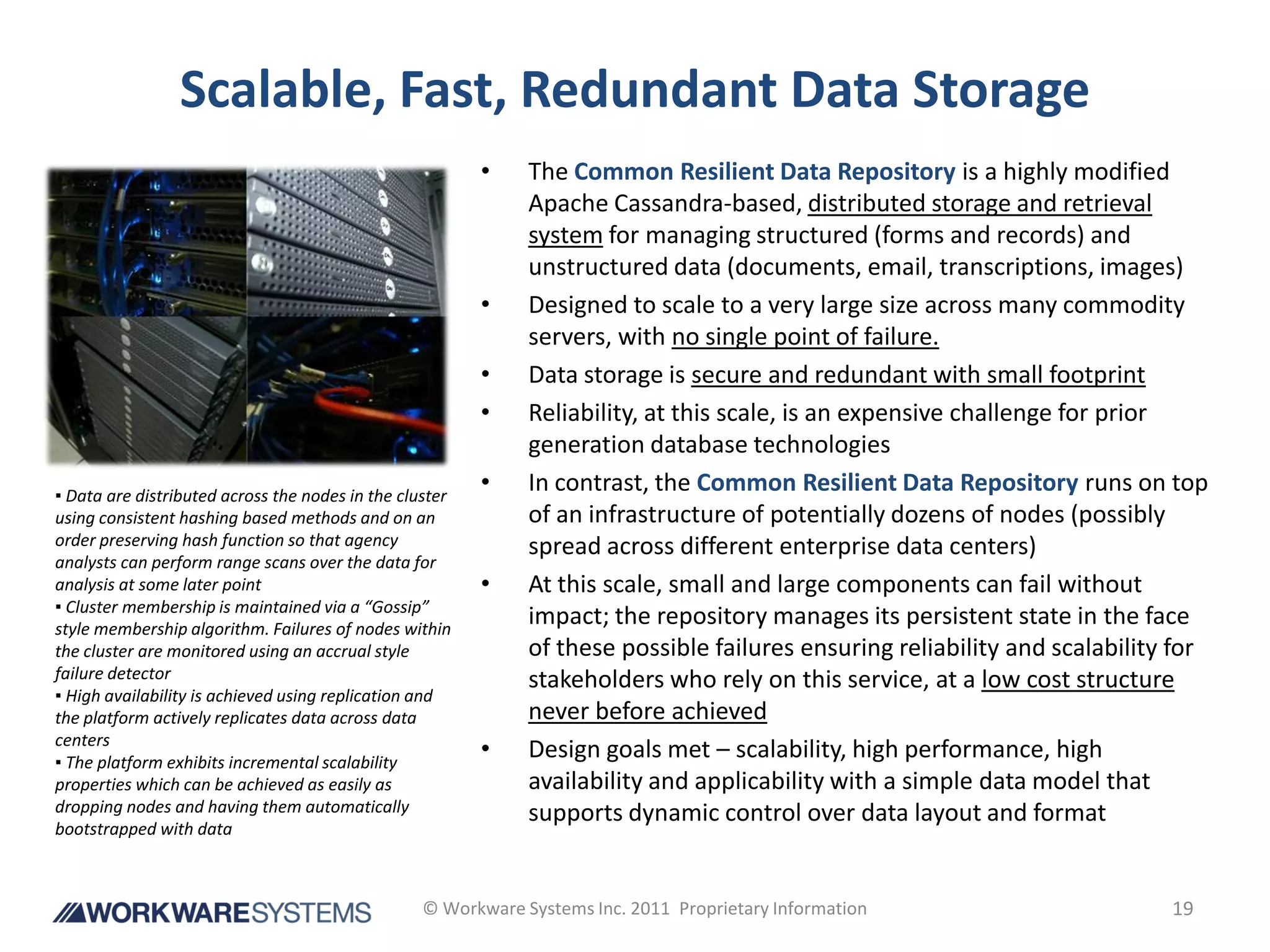 Scalable, Fast, Redundant Data Storage
                                                         •    The Common Resilient Data Repository is a highly modified
                                                              Apache Cassandra-based, distributed storage and retrieval
                                                              system for managing structured (forms and records) and
                                                              unstructured data (documents, email, transcriptions, images)
                                                         •    Designed to scale to a very large size across many commodity
                                                              servers, with no single point of failure.
                                                         •    Data storage is secure and redundant with small footprint
                                                         •    Reliability, at this scale, is an expensive challenge for prior
                                                              generation database technologies
▪ Data are distributed across the nodes in the cluster
                                                         •    In contrast, the Common Resilient Data Repository runs on top
using consistent hashing based methods and on an              of an infrastructure of potentially dozens of nodes (possibly
order preserving hash function so that agency                 spread across different enterprise data centers)
analysts can perform range scans over the data for
analysis at some later point                             •    At this scale, small and large components can fail without
▪ Cluster membership is maintained via a “Gossip”
style membership algorithm. Failures of nodes within
                                                              impact; the repository manages its persistent state in the face
the cluster are monitored using an accrual style              of these possible failures ensuring reliability and scalability for
failure detector                                              stakeholders who rely on this service, at a low cost structure
▪ High availability is achieved using replication and
the platform actively replicates data across data             never before achieved
centers
▪ The platform exhibits incremental scalability
                                                         •    Design goals met – scalability, high performance, high
properties which can be achieved as easily as                 availability and applicability with a simple data model that
dropping nodes and having them automatically                  supports dynamic control over data layout and format
bootstrapped with data



                                                  © Workware Systems Inc. 2011 Proprietary Information                       19
 