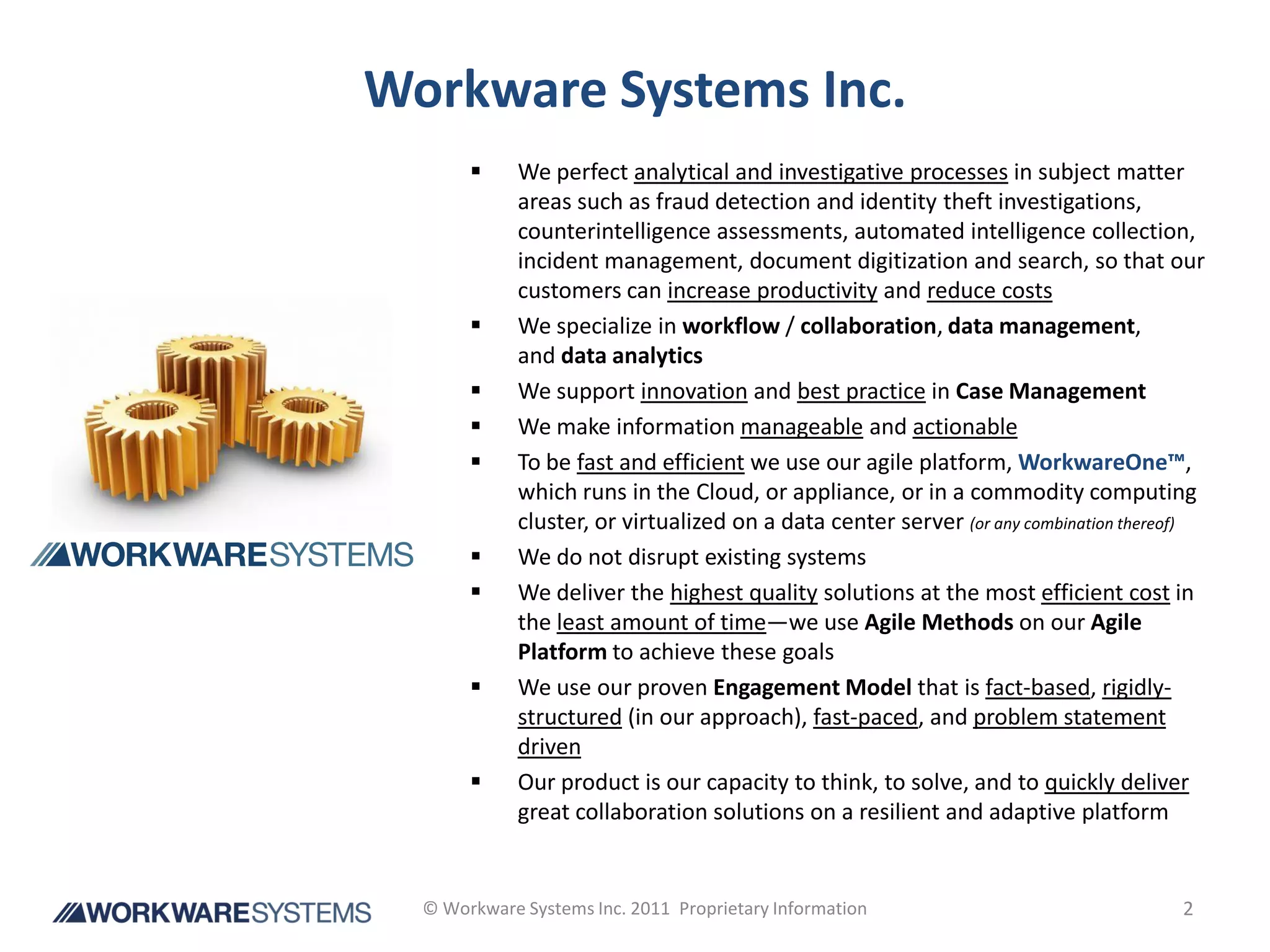 Workware Systems Inc.
            We perfect analytical and investigative processes in subject matter
             areas such as fraud detection and identity theft investigations,
             counterintelligence assessments, automated intelligence collection,
             incident management, document digitization and search, so that our
             customers can increase productivity and reduce costs
            We specialize in workflow / collaboration, data management,
             and data analytics
            We support innovation and best practice in Case Management
            We make information manageable and actionable
            To be fast and efficient we use our agile platform, WorkwareOne™,
             which runs in the Cloud, or appliance, or in a commodity computing
             cluster, or virtualized on a data center server (or any combination thereof)
            We do not disrupt existing systems
            We deliver the highest quality solutions at the most efficient cost in
             the least amount of time—we use Agile Methods on our Agile
             Platform to achieve these goals
            We use our proven Engagement Model that is fact-based, rigidly-
             structured (in our approach), fast-paced, and problem statement
             driven
            Our product is our capacity to think, to solve, and to quickly deliver
             great collaboration solutions on a resilient and adaptive platform


  © Workware Systems Inc. 2011 Proprietary Information                                2
 