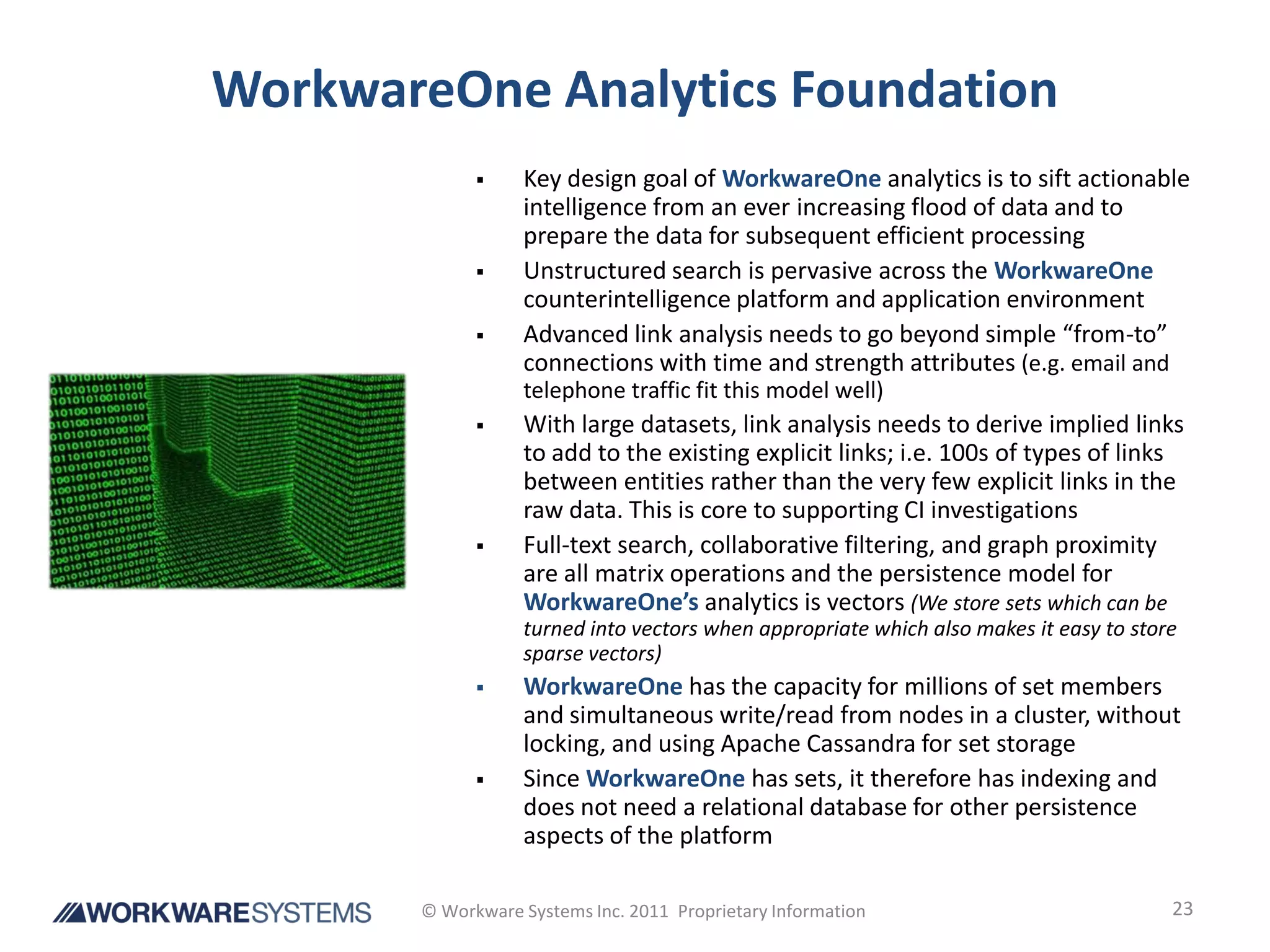 WorkwareOne Analytics Foundation
                 Key design goal of WorkwareOne analytics is to sift actionable
                  intelligence from an ever increasing flood of data and to
                  prepare the data for subsequent efficient processing
                 Unstructured search is pervasive across the WorkwareOne
                  counterintelligence platform and application environment
                 Advanced link analysis needs to go beyond simple “from-to”
                  connections with time and strength attributes (e.g. email and
                  telephone traffic fit this model well)
                 With large datasets, link analysis needs to derive implied links
                  to add to the existing explicit links; i.e. 100s of types of links
                  between entities rather than the very few explicit links in the
                  raw data. This is core to supporting CI investigations
                 Full-text search, collaborative filtering, and graph proximity
                  are all matrix operations and the persistence model for
                  WorkwareOne’s analytics is vectors (We store sets which can be
                  turned into vectors when appropriate which also makes it easy to store
                  sparse vectors)
                 WorkwareOne has the capacity for millions of set members
                  and simultaneous write/read from nodes in a cluster, without
                  locking, and using Apache Cassandra for set storage
                 Since WorkwareOne has sets, it therefore has indexing and
                  does not need a relational database for other persistence
                  aspects of the platform

       © Workware Systems Inc. 2011 Proprietary Information                            23
 