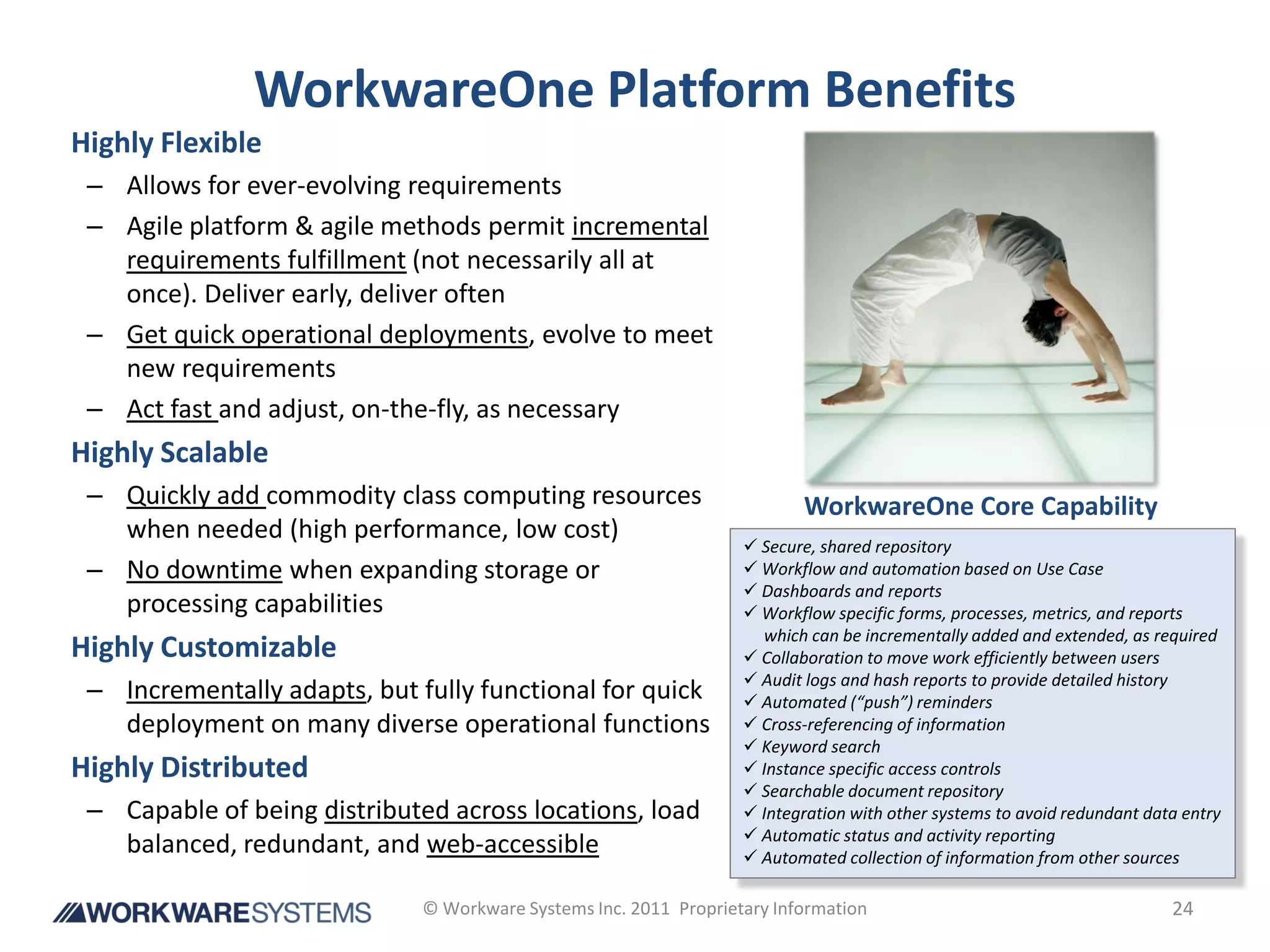 WorkwareOne Platform Benefits
Highly Flexible
 – Allows for ever-evolving requirements
 – Agile platform & agile methods permit incremental
   requirements fulfillment (not necessarily all at
   once). Deliver early, deliver often
 – Get quick operational deployments, evolve to meet
   new requirements
 – Act fast and adjust, on-the-fly, as necessary
Highly Scalable
 – Quickly add commodity class computing resources                        WorkwareOne Core Capability
   when needed (high performance, low cost)
                                                                    Secure, shared repository
 – No downtime when expanding storage or                            Workflow and automation based on Use Case
                                                                    Dashboards and reports
   processing capabilities                                          Workflow specific forms, processes, metrics, and reports
                                                                     which can be incrementally added and extended, as required
Highly Customizable                                                 Collaboration to move work efficiently between users
                                                                    Audit logs and hash reports to provide detailed history
 – Incrementally adapts, but fully functional for quick             Automated (“push”) reminders
   deployment on many diverse operational functions                 Cross-referencing of information
                                                                    Keyword search
Highly Distributed                                                  Instance specific access controls
                                                                    Searchable document repository
 – Capable of being distributed across locations, load              Integration with other systems to avoid redundant data entry
                                                                    Automatic status and activity reporting
   balanced, redundant, and web-accessible                          Automated collection of information from other sources

                              © Workware Systems Inc. 2011 Proprietary Information                                        24
 