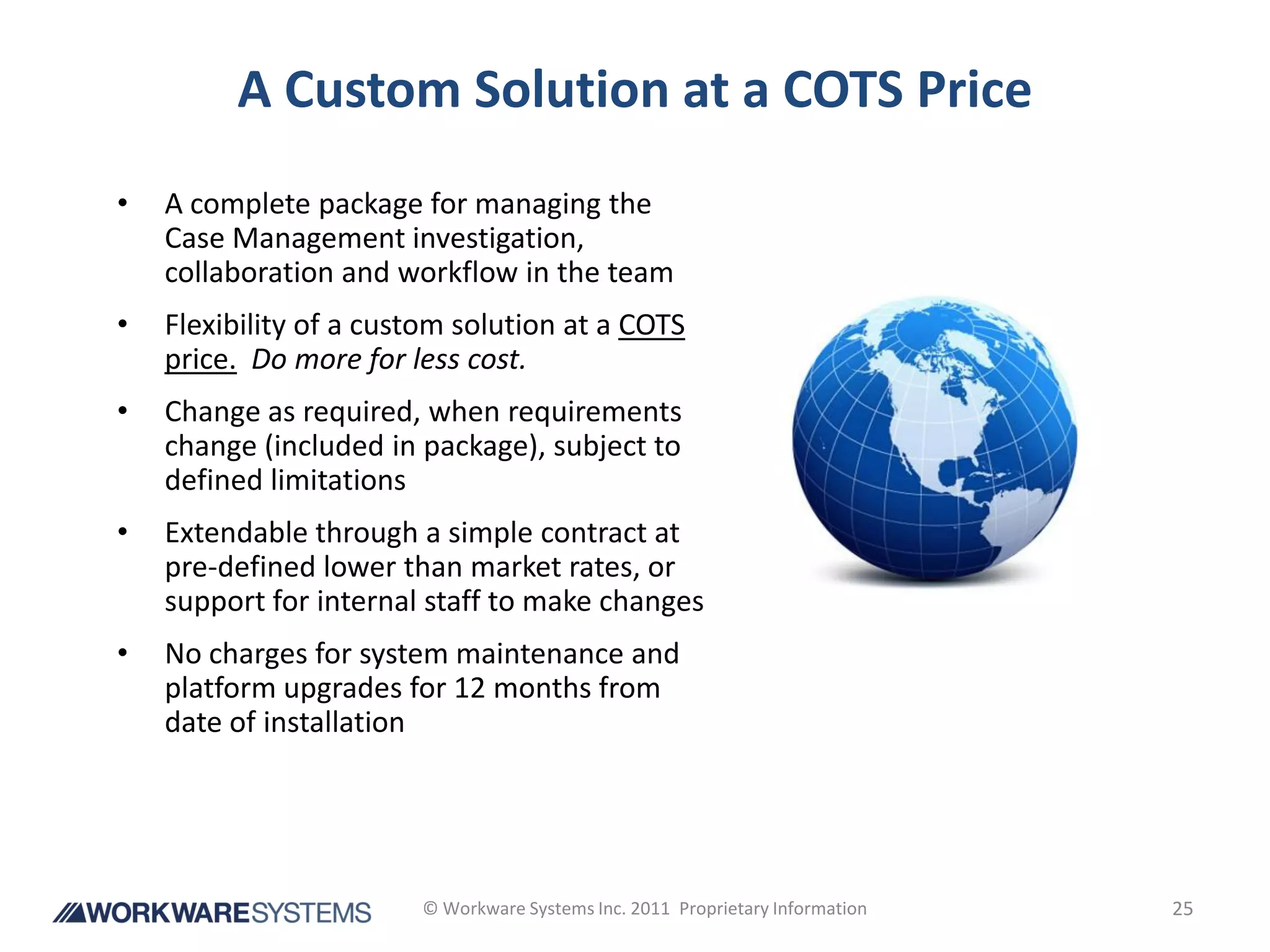 A Custom Solution at a COTS Price
•   A complete package for managing the
    Case Management investigation,
    collaboration and workflow in the team
•   Flexibility of a custom solution at a COTS
    price. Do more for less cost.
•   Change as required, when requirements
    change (included in package), subject to
    defined limitations
•   Extendable through a simple contract at
    pre-defined lower than market rates, or
    support for internal staff to make changes
•   No charges for system maintenance and
    platform upgrades for 12 months from
    date of installation




                        © Workware Systems Inc. 2011 Proprietary Information   25
 