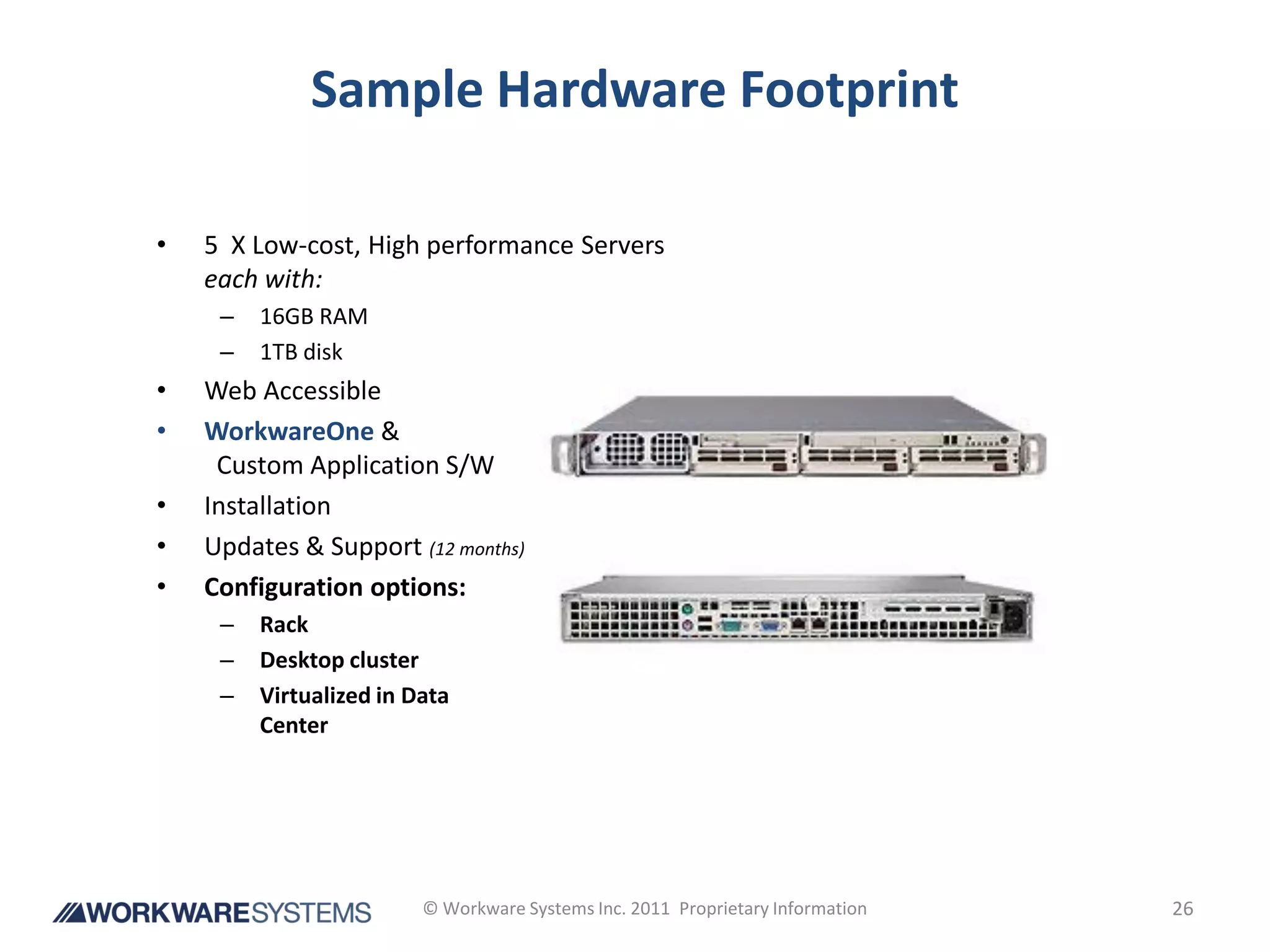Sample Hardware Footprint

•   5 X Low-cost, High performance Servers
    each with:
     –   16GB RAM
     –   1TB disk
•   Web Accessible
•   WorkwareOne &
     Custom Application S/W
•   Installation
•   Updates & Support (12 months)
•   Configuration options:
     –   Rack
     –   Desktop cluster
     –   Virtualized in Data
         Center




                         © Workware Systems Inc. 2011 Proprietary Information   26
 