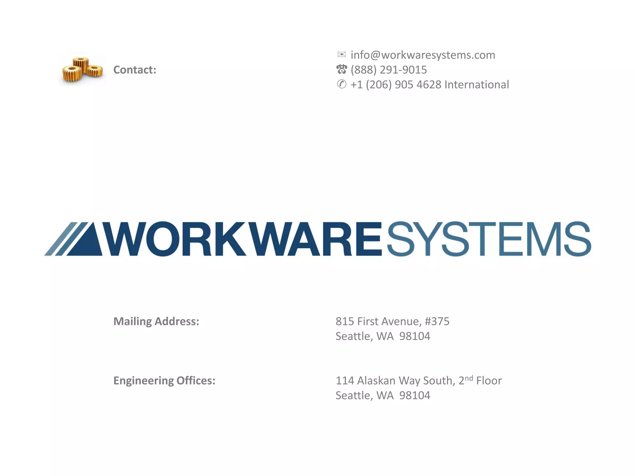 ✉ info@workwaresystems.com
Contact:                                           ☎ (888) 291-9015
                                                   ✆ +1 (206) 905 4628 International




Mailing Address:                                   815 First Avenue, #375
                                                   Seattle, WA 98104


Engineering Offices:                               114 Alaskan Way South, 2nd Floor
                                                   Seattle, WA 98104



                       Commercial-in-Confidence & Proprietary Information              27
 