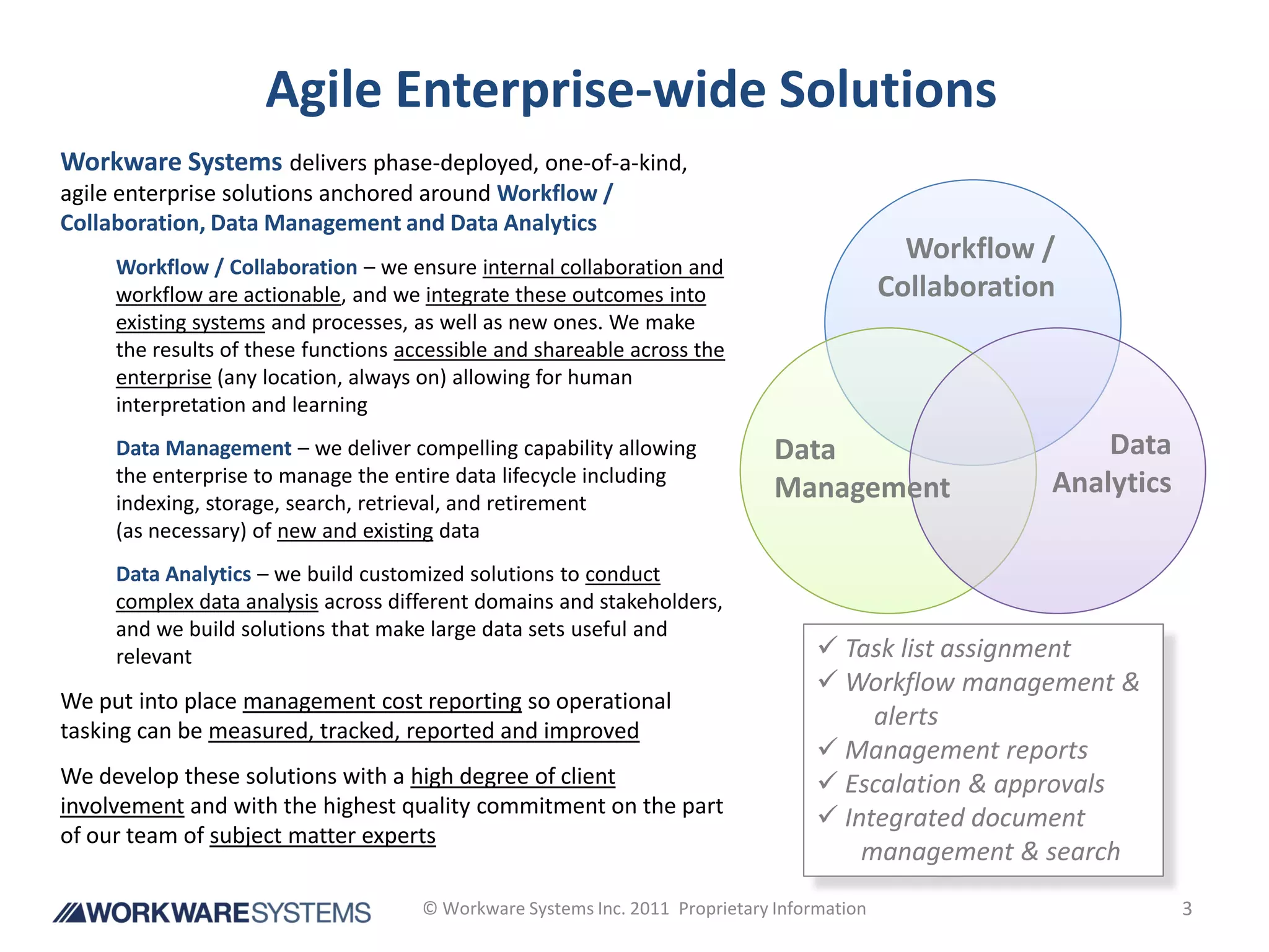 Agile Enterprise-wide Solutions
Workware Systems delivers phase-deployed, one-of-a-kind,
agile enterprise solutions anchored around Workflow /
Collaboration, Data Management and Data Analytics
                                                                                               Workflow /
     Workflow / Collaboration – we ensure internal collaboration and
     workflow are actionable, and we integrate these outcomes into                           Collaboration
     existing systems and processes, as well as new ones. We make
     the results of these functions accessible and shareable across the
     enterprise (any location, always on) allowing for human
     interpretation and learning
     Data Management – we deliver compelling capability allowing               Data                          Data
     the enterprise to manage the entire data lifecycle including                                        Analytics
     indexing, storage, search, retrieval, and retirement
                                                                               Management
     (as necessary) of new and existing data
     Data Analytics – we build customized solutions to conduct
     complex data analysis across different domains and stakeholders,
     and we build solutions that make large data sets useful and
     relevant                                                                        Task list assignment
                                                                                     Workflow management &
We put into place management cost reporting so operational
tasking can be measured, tracked, reported and improved
                                                                                         alerts
                                                                                     Management reports
We develop these solutions with a high degree of client                              Escalation & approvals
involvement and with the highest quality commitment on the part
                                                                                     Integrated document
of our team of subject matter experts
                                                                                        management & search
                                      © Workware Systems Inc. 2011 Proprietary Information                           3
 