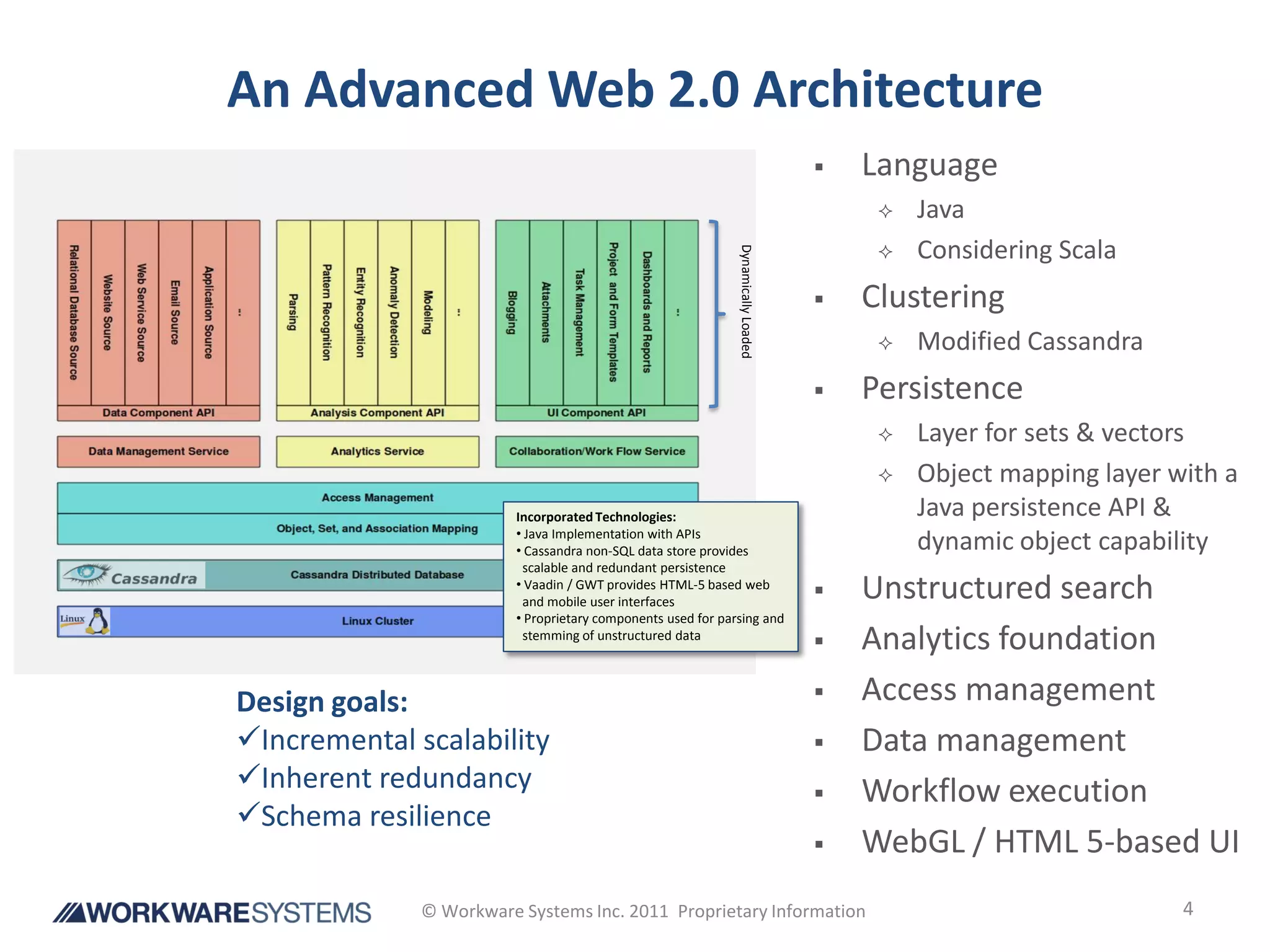 An Advanced Web 2.0 Architecture
                                                                                      Language
                                                                                           Java
                                                                                           Considering Scala




                                                              Dynamically Loaded
                                                                                      Clustering
                                                                                           Modified Cassandra
                                                                                      Persistence
                                                                                           Layer for sets & vectors
                                                                                           Object mapping layer with a
                         Incorporated Technologies:                                         Java persistence API &
                         • Java Implementation with APIs
                         • Cassandra non-SQL data store provides                            dynamic object capability
                          scalable and redundant persistence
                         • Vaadin / GWT provides HTML-5 based web
                          and mobile user interfaces
                                                                                      Unstructured search
                         • Proprietary components used for parsing and
                          stemming of unstructured data
                                                                                      Analytics foundation
Design goals:                                                                         Access management
Incremental scalability                                                              Data management
Inherent redundancy                                                                  Workflow execution
Schema resilience
                                                                                      WebGL / HTML 5-based UI
              © Workware Systems Inc. 2011 Proprietary Information                                                4
 