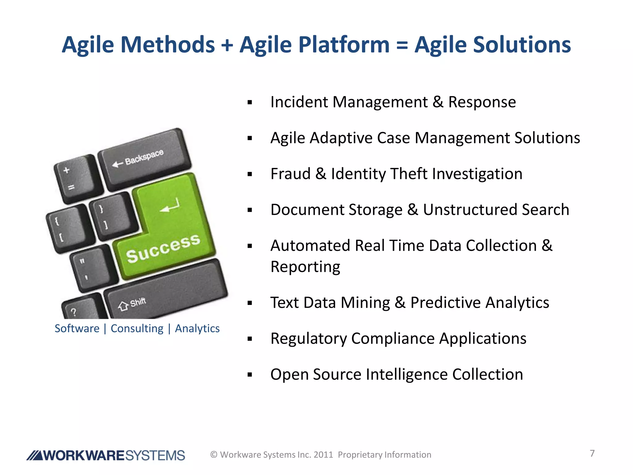 Agile Methods + Agile Platform = Agile Solutions

                                           Incident Management & Response

                                           Agile Adaptive Case Management Solutions

                                           Fraud & Identity Theft Investigation

                                           Document Storage & Unstructured Search

                                           Automated Real Time Data Collection &
                                            Reporting

                                           Text Data Mining & Predictive Analytics
Software | Consulting | Analytics
                                           Regulatory Compliance Applications

                                           Open Source Intelligence Collection



                              © Workware Systems Inc. 2011 Proprietary Information     7
 