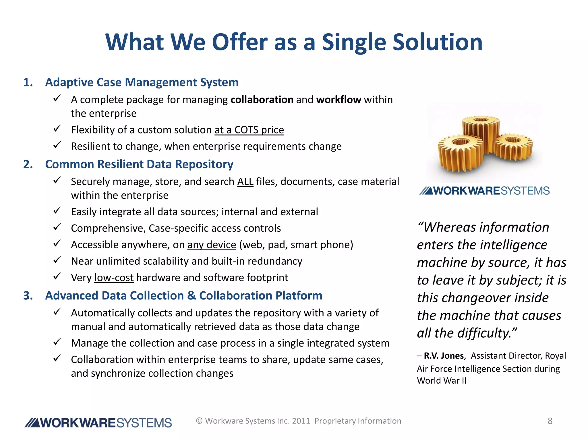 What We Offer as a Single Solution
1. Adaptive Case Management System
      A complete package for managing collaboration and workflow within
       the enterprise
      Flexibility of a custom solution at a COTS price
      Resilient to change, when enterprise requirements change
2. Common Resilient Data Repository
      Securely manage, store, and search ALL files, documents, case material
       within the enterprise
      Easily integrate all data sources; internal and external
      Comprehensive, Case-specific access controls                                      “Whereas information
      Accessible anywhere, on any device (web, pad, smart phone)                        enters the intelligence
      Near unlimited scalability and built-in redundancy                                machine by source, it has
      Very low-cost hardware and software footprint                                     to leave it by subject; it is
3. Advanced Data Collection & Collaboration Platform                                     this changeover inside
      Automatically collects and updates the repository with a variety of               the machine that causes
       manual and automatically retrieved data as those data change
                                                                                         all the difficulty.”
      Manage the collection and case process in a single integrated system
      Collaboration within enterprise teams to share, update same cases,                – R.V. Jones, Assistant Director, Royal
                                                                                         Air Force Intelligence Section during
       and synchronize collection changes
                                                                                         World War II



                                  © Workware Systems Inc. 2011 Proprietary Information                                     8
 
