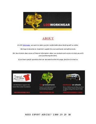 ABOUT

      At LOD Workwear, we want to make you feel comfortable about dealing with us online.

          We hope to become an important supplier for your workwear and safety needs.

We have broken down areas of General information about our products and services to help you with
                                  your purchasing decisions.

       If you have specific questions that are answered within this page, feel free to email us




                 NEED EXPERT ADVISE? 1300 29 29 30
 