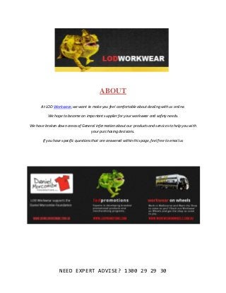 NEED EXPERT ADVISE? 1300 29 29 30
ABOUT
At LOD Workwear, we want to make you feel comfortable about dealing with us online.
We hope to become an important supplier for your workwear and safety needs.
We have broken down areas of General information about our products and services to help you with
your purchasing decisions.
If you have specific questions that are answered within this page, feel free to email us
 