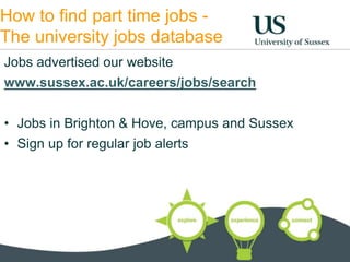 How to find part time jobs - 
The university jobs database 
Jobs advertised our website 
www.sussex.ac.uk/careers/jobs/search 
• Jobs in Brighton & Hove, campus and Sussex 
• Sign up for regular job alerts 
 