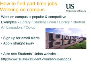 How to find part time jobs 
Working on campus 
Work on campus is popular & competitive 
Examples - Library / Student Union / Library / Student 
Ambassadors / Co-op 
• Sign up for email alerts 
• Apply straight away 
• Also see Students’ Union website – 
http://www.sussexstudent.com/about-us/jobs 
 