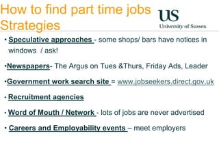 How to find part time jobs 
Strategies 
• Speculative approaches - some shops/ bars have notices in 
windows / ask! 
•Newspapers- The Argus on Tues &Thurs, Friday Ads, Leader 
•Government work search site = www.jobseekers.direct.gov.uk 
• Recruitment agencies 
• Word of Mouth / Network - lots of jobs are never advertised 
• Careers and Employability events – meet employers 
 