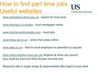 How to find part time jobs 
Useful websites 
www.jobseekers.direct.gov.uk - search for local work 
www.theargus.co.uk/jobs - local newspaper online 
www.brightonandhovejobs.com – local jobs 
www.friday-ad.co.uk – online free press online 
www.reed.co.uk – free for local employers to advertise so popular 
https://jobs.brighton-hove.gov.uk- Brighton & Hove city council 
(you could try East and West Sussex councils too) 
Seasonal Jobs in larger shops & supermarkets often lead to more work 
 