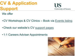 CV & Application 
Support 
We offer 
•CV Workshops & CV Clinics – Book via Events listing 
•Check our website’s CV support pages 
• 1:1 Careers Adviser Appointments 
 