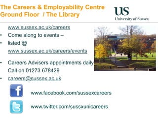 The Careers & Employability Centre 
Ground Floor / The Library 
www.sussex.ac.uk/careers 
• Come along to events – 
• listed @ 
www.sussex.ac.uk/careers/events 
• Careers Advisers appointments daily 
Call on 01273 678429 
• careers@sussex.ac.uk 
www.facebook.com/sussexcareers 
www.twitter.com/sussxunicareers 
