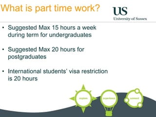 What is part time work? 
• Suggested Max 15 hours a week 
during term for undergraduates 
• Suggested Max 20 hours for 
postgraduates 
• International students’ visa restriction 
is 20 hours 
 
