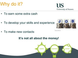 Why do it? 
• To earn some extra cash 
• To develop your skills and experience 
• To make new contacts 
It’s not all about the money! 
 