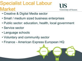Specialist Local Labour 
Market 
• Creative & Digital Media sector 
• Small / medium sized business enterprises 
• Public sector: education, health, local government 
• Service sector 
• Language schools 
• Voluntary and community sector 
• Finance - American Express European HQ 
 