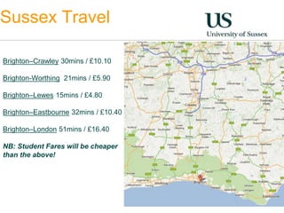 Sussex Travel 
Brighton–Crawley 30mins / £10.10 
Brighton-Worthing 21mins / £5.90 
Brighton–Lewes 15mins / £4.80 
Brighton–Eastbourne 32mins / £10.40 
Brighton–London 51mins / £16.40 
NB: Student Fares will be cheaper 
than the above! 
 