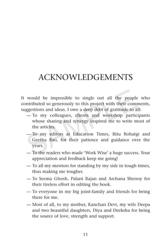 ACKNOWLEDGEMENTS
It would be impossible to single out all the people who
contributed so generously to this project with their comments,
suggestions and ideas. I owe a deep debt of gratitude to all:
— To my colleagues, clients and workshop participants
whose sharing and synergy inspired me to write most of
the articles.
— To my editors at Education Times, Ritu Rohatgi and
Geetha Rao, for their patience and guidance over the
years.
— To the readers who made ‘Work Wise’ a huge success. Your
appreciation and feedback keep me going!
— To all my mentors for standing by my side in tough times,
thus making me tougher.
— To Seema Ghosh, Palani Rajan and Archana Shenoy for
their tireless effort in editing the book.
— To everyone in my big joint-family and friends for being
there for me.
— Most of all, to my mother, Kanchan Devi, my wife Deepa
and two beautiful daughters, Diya and Deeksha for being
the source of love, strength and support.
11
SAMPLE
 