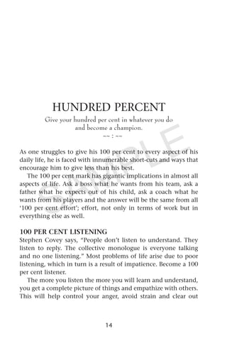 HUNDRED PERCENT
Give your hundred per cent in whatever you do
and become a champion.
~~ : ~~
As one struggles to give his 100 per cent to every aspect of his
daily life, he is faced with innumerable short-cuts and ways that
encourage him to give less than his best.
The 100 per cent mark has gigantic implications in almost all
aspects of life. Ask a boss what he wants from his team, ask a
father what he expects out of his child, ask a coach what he
wants from his players and the answer will be the same from all
‘100 per cent effort’; effort, not only in terms of work but in
everything else as well.
100 PER CENT LISTENING
Stephen Covey says, “People don’t listen to understand. They
listen to reply. The collective monologue is everyone talking
and no one listening.” Most problems of life arise due to poor
listening, which in turn is a result of impatience. Become a 100
per cent listener.
The more you listen the more you will learn and understand,
you get a complete picture of things and empathize with others.
This will help control your anger, avoid strain and clear out
14
SAMPLE
 