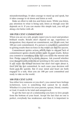 misunderstandings. It takes courage to stand up and speak, but
it takes courage to sit down and listen as well.
Make an effort to talk less and listen more. While you listen,
pay attention to what is being said, listen as though your life
depends on it. If you can master this simple task, you will get
along a lot better with all.
100 PER CENT COMMITMENT
When you are on a job, people expect you to excel and produce
brilliant results. Results don’t depend on age, experience or
designation; they depend on commitment, not 99 per cent, but
100 per cent commitment. If a person is completely committed
to getting results then no force in the world can stop his success.
Commitment ignites action, which leads to success; lack of
commitment ignites doubt, which leads to poor results. Before
you commit to something make sure you tackle the mental side
first. Pledge yourself to a certain purpose. Ask yourself whether
your thoughts and emotions are pointing in the same direction,
if you make the mental decision but don’t feel right about it,
then you are not committed. In such cases your decision will
fizzle and die quickly. But if your mind and heart are both
engaged to a task, then you are 100 per cent committed and
ready to take on the world.
100 PER CENT LOVE
You either love someone or you don’t, you cannot have feelings
in-between. Love is something that cannot be in doubt.
Whether it is your love for your parents, spouse, friend, country
or God, it needs to be total and unequivocal.
To get the best out of a relationship you have to love people
from the bottom of your heart. Accept the fact that no one is
perfect, everybody has weaknesses and thus it is important to
15
L E A D E R S H I P & T E A M W O R K
SAMPLE
 