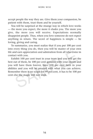 accept people the way they are. Give them your compassion, be
patient with them, trust them and be yourself.
You will be surprised at the strange way in which love works
— the more you expect, the more it eludes you. The more you
give, the more you will receive. Expectations normally
disappoint people. Thus, when you love someone do not expect
anything in return. The secret of happiness is simple — be
loving, giving and caring.
To summarize, you must realize that if you put 100 per cent
into every thing you do, then you will be master of your own
life and earn appreciation and admiration from all who come in
contact with you.
Exhibit 100 per cent trust in your team and you will get the
best out of them, be 100 per cent genuine with your clients and
you will have them forever, have 100 per cent faith in your
abilities and you will be amazed with what you can achieve.
Remember there is no scope for 99 per cent, it has to be 100 per
cent else the magic will not work.
W O R K W I S E
16
SAMPLE
 