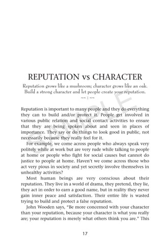 REPUTATION vs CHARACTER
Reputation grows like a mushroom; character grows like an oak.
Build a strong character and let people create your reputation.
~~ : ~~
Reputation is important to many people and they do everything
they can to build and/or protect it. People get involved in
various public relation and social contact activities to ensure
that they are being spoken about and seen in places of
importance. They say or do things to look good in public, not
necessarily because they really feel for it.
For example, we come across people who always speak very
politely while at work but are very rude while talking to people
at home or people who fight for social causes but cannot do
justice to people at home. Haven’t we come across those who
act very pious in society and yet secretly involve themselves in
unhealthy activities?
Most human beings are very conscious about their
reputation. They live in a world of drama, they pretend, they lie,
they act in order to earn a good name, but in reality they never
gain inner peace and satisfaction. Their entire life is wasted
trying to build and protect a false reputation.
John Wooden says, “Be more concerned with your character
than your reputation, because your character is what you really
are; your reputation is merely what others think you are.” This
17
SAMPLE
 