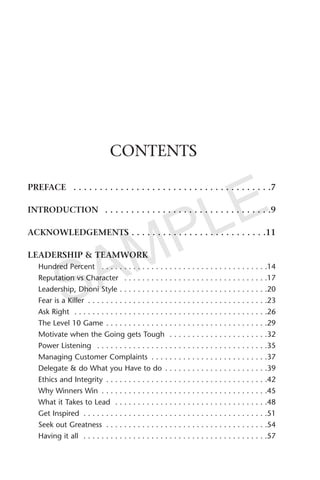 CONTENTS
PREFACE . . . . . . . . . . . . . . . . . . . . . . . . . . . . . . . . . . . . . .7
INTRODUCTION . . . . . . . . . . . . . . . . . . . . . . . . . . . . . . . .9
ACKNOWLEDGEMENTS . . . . . . . . . . . . . . . . . . . . . . . . . .11
LEADERSHIP & TEAMWORK
Hundred Percent . . . . . . . . . . . . . . . . . . . . . . . . . . . . . . . . . . . . .14
Reputation vs Character . . . . . . . . . . . . . . . . . . . . . . . . . . . . . . . .17
Leadership, Dhoni Style . . . . . . . . . . . . . . . . . . . . . . . . . . . . . . . . .20
Fear is a Killer . . . . . . . . . . . . . . . . . . . . . . . . . . . . . . . . . . . . . . . .23
Ask Right . . . . . . . . . . . . . . . . . . . . . . . . . . . . . . . . . . . . . . . . . . .26
The Level 10 Game . . . . . . . . . . . . . . . . . . . . . . . . . . . . . . . . . . . .29
Motivate when the Going gets Tough . . . . . . . . . . . . . . . . . . . . . .32
Power Listening . . . . . . . . . . . . . . . . . . . . . . . . . . . . . . . . . . . . . .35
Managing Customer Complaints . . . . . . . . . . . . . . . . . . . . . . . . . .37
Delegate & do What you Have to do . . . . . . . . . . . . . . . . . . . . . . .39
Ethics and Integrity . . . . . . . . . . . . . . . . . . . . . . . . . . . . . . . . . . . .42
Why Winners Win . . . . . . . . . . . . . . . . . . . . . . . . . . . . . . . . . . . . .45
What it Takes to Lead . . . . . . . . . . . . . . . . . . . . . . . . . . . . . . . . . .48
Get Inspired . . . . . . . . . . . . . . . . . . . . . . . . . . . . . . . . . . . . . . . . .51
Seek out Greatness . . . . . . . . . . . . . . . . . . . . . . . . . . . . . . . . . . . .54
Having it all . . . . . . . . . . . . . . . . . . . . . . . . . . . . . . . . . . . . . . . . .57
SAMPLE
 
