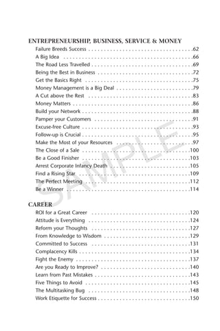 ENTREPRENEURSHIP, BUSINESS, SERVICE & MONEY
Failure Breeds Success . . . . . . . . . . . . . . . . . . . . . . . . . . . . . . . . . .62
A Big Idea . . . . . . . . . . . . . . . . . . . . . . . . . . . . . . . . . . . . . . . . . .66
The Road Less Travelled . . . . . . . . . . . . . . . . . . . . . . . . . . . . . . . . .69
Being the Best in Business . . . . . . . . . . . . . . . . . . . . . . . . . . . . . . .72
Get the Basics Right . . . . . . . . . . . . . . . . . . . . . . . . . . . . . . . . . . .75
Money Management is a Big Deal . . . . . . . . . . . . . . . . . . . . . . . . .79
A Cut above the Rest . . . . . . . . . . . . . . . . . . . . . . . . . . . . . . . . . .83
Money Matters . . . . . . . . . . . . . . . . . . . . . . . . . . . . . . . . . . . . . . .86
Build your Network . . . . . . . . . . . . . . . . . . . . . . . . . . . . . . . . . . . .88
Pamper your Customers . . . . . . . . . . . . . . . . . . . . . . . . . . . . . . . .91
Excuse-free Culture . . . . . . . . . . . . . . . . . . . . . . . . . . . . . . . . . . . .93
Follow-up is Crucial . . . . . . . . . . . . . . . . . . . . . . . . . . . . . . . . . . . .95
Make the Most of your Resources . . . . . . . . . . . . . . . . . . . . . . . . .97
The Close of a Sale . . . . . . . . . . . . . . . . . . . . . . . . . . . . . . . . . . .100
Be a Good Finisher . . . . . . . . . . . . . . . . . . . . . . . . . . . . . . . . . . .103
Arrest Corporate Infancy Death . . . . . . . . . . . . . . . . . . . . . . . . . .105
Find a Rising Star . . . . . . . . . . . . . . . . . . . . . . . . . . . . . . . . . . . .109
The Perfect Meeting . . . . . . . . . . . . . . . . . . . . . . . . . . . . . . . . . .112
Be a Winner . . . . . . . . . . . . . . . . . . . . . . . . . . . . . . . . . . . . . . . .114
CAREER
ROI for a Great Career . . . . . . . . . . . . . . . . . . . . . . . . . . . . . . . .120
Attitude is Everything . . . . . . . . . . . . . . . . . . . . . . . . . . . . . . . . .124
Reform your Thoughts . . . . . . . . . . . . . . . . . . . . . . . . . . . . . . . .127
From Knowledge to Wisdom . . . . . . . . . . . . . . . . . . . . . . . . . . . .129
Committed to Success . . . . . . . . . . . . . . . . . . . . . . . . . . . . . . . .131
Complacency Kills . . . . . . . . . . . . . . . . . . . . . . . . . . . . . . . . . . . .134
Fight the Enemy . . . . . . . . . . . . . . . . . . . . . . . . . . . . . . . . . . . . .137
Are you Ready to Improve? . . . . . . . . . . . . . . . . . . . . . . . . . . . . .140
Learn from Past Mistakes . . . . . . . . . . . . . . . . . . . . . . . . . . . . . . .143
Five Things to Avoid . . . . . . . . . . . . . . . . . . . . . . . . . . . . . . . . . .145
The Multitasking Bug . . . . . . . . . . . . . . . . . . . . . . . . . . . . . . . . .148
Work Etiquette for Success . . . . . . . . . . . . . . . . . . . . . . . . . . . . . .150
SAMPLE
 