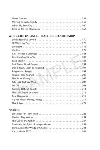 Never Give up . . . . . . . . . . . . . . . . . . . . . . . . . . . . . . . . . . . . . .154
Moving on with Dignity . . . . . . . . . . . . . . . . . . . . . . . . . . . . . . .157
When Big Boys Cry . . . . . . . . . . . . . . . . . . . . . . . . . . . . . . . . . . .160
Gear up for the Slowdown . . . . . . . . . . . . . . . . . . . . . . . . . . . . .165
WORK-LIFE BALANCE, HEALTH & RELATIONSHIP
Life is Beautiful, Love it . . . . . . . . . . . . . . . . . . . . . . . . . . . . . . . .170
All Work, no Play . . . . . . . . . . . . . . . . . . . . . . . . . . . . . . . . . . . .173
Life Rocks . . . . . . . . . . . . . . . . . . . . . . . . . . . . . . . . . . . . . . . . . .176
Life First . . . . . . . . . . . . . . . . . . . . . . . . . . . . . . . . . . . . . . . . . . .179
Is it Time for a Change? . . . . . . . . . . . . . . . . . . . . . . . . . . . . . . .181
Find the Gandhi in You . . . . . . . . . . . . . . . . . . . . . . . . . . . . . . . .185
Basic Instinct . . . . . . . . . . . . . . . . . . . . . . . . . . . . . . . . . . . . . . .188
Bad Times, Good People . . . . . . . . . . . . . . . . . . . . . . . . . . . . . . .191
Don’t React, Learn to Respond . . . . . . . . . . . . . . . . . . . . . . . . . .194
Forgive and Forget . . . . . . . . . . . . . . . . . . . . . . . . . . . . . . . . . . .197
Forgive, Free Yourself . . . . . . . . . . . . . . . . . . . . . . . . . . . . . . . . .200
The Art of Giving . . . . . . . . . . . . . . . . . . . . . . . . . . . . . . . . . . . .203
Talk Less, but Say More . . . . . . . . . . . . . . . . . . . . . . . . . . . . . . . .206
Let Go . . . . . . . . . . . . . . . . . . . . . . . . . . . . . . . . . . . . . . . . . . . .208
Tackling Difficult People . . . . . . . . . . . . . . . . . . . . . . . . . . . . . . .211
The Epic Truths on Anger . . . . . . . . . . . . . . . . . . . . . . . . . . . . . .213
True Happiness . . . . . . . . . . . . . . . . . . . . . . . . . . . . . . . . . . . . . .217
It’s not About Money, Honey . . . . . . . . . . . . . . . . . . . . . . . . . . . .219
Thank You . . . . . . . . . . . . . . . . . . . . . . . . . . . . . . . . . . . . . . . . .222
NATION
Let’s Root for Team India . . . . . . . . . . . . . . . . . . . . . . . . . . . . . . .226
Modern Day Warriors . . . . . . . . . . . . . . . . . . . . . . . . . . . . . . . . .231
The Call of the Nation . . . . . . . . . . . . . . . . . . . . . . . . . . . . . . . . .234
Celebrate the Spirit of Independence . . . . . . . . . . . . . . . . . . . . . .237
Bring About the Winds of Change . . . . . . . . . . . . . . . . . . . . . . . .241
Catch Vision 2020 . . . . . . . . . . . . . . . . . . . . . . . . . . . . . . . . . . . .244
SAMPLE
 