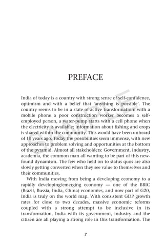 PREFACE
India of today is a country with strong sense of self-confidence,
optimism and with a belief that ‘anything is possible’. The
country seems to be in a state of active transformation: with a
mobile phone a poor construction worker becomes a self-
employed person, a water-pump starts with a cell phone when
the electricity is available; information about fishing and crops
is shared within the community. This would have been unheard
of 10 years ago. Today the possibilities seem immense, with new
approaches to problem solving and opportunities at the bottom
of the pyramid. Almost all stakeholders: Government, industry,
academia, the common man all wanting to be part of this new-
found dynamism. The few who held on to status quos are also
slowly getting converted when they see value to themselves and
their communities.
With India moving from being a developing economy to a
rapidly developing/emerging economy — one of the BRIC
(Brazil, Russia, India, China) economies, and now part of G20,
India is truly on the world map. With consistent GDP growth
rates for close to two decades, massive economic reforms
coupled with a strong attempt to be inclusive in its
transformation, India with its government, industry and the
citizen are all playing a strong role in this transformation. The
7
SAMPLE
 