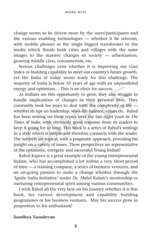 change seems to be driven more by the users/participants and
the various enabling technologies — whether it be telecom,
with mobile phones as the single biggest transformer to the
media which floods both cities and villages with the same
images to the massive changes in society — urbanization,
growing middle class, consumerism, etc.
Serious challenges exist whether it is improving our Gini
Index or building capability to meet our country’s future growth,
yet the India of today seems ready for this challenge. The
majority of India is below 35 years of age with an unparalleled
energy and optimism… This is an elixir for success.
As Indians see this opportunity to grow, they also struggle to
handle implications of changes in their personal lives. They
constantly look for ways to deal with the complexity of life —
whether its tips on leadership, work-life balance, values etc. Rahul
has been writing on these topics over the last eight years in The
Times of India, with obviously good response from its readers to
keep it going for so long. This book is a series of Rahul’s writings
in a style which is simple and therefore connects with the reader.
The subjects are topical, with a pragmatic approach, providing his
insight on a variety of issues. These perspectives are representative
of the optimistic, energetic and successful Young Indian!
Rahul Kapoor is a great example of the young entrepreneurial
Indian, who has accomplished a lot within a very short period
of time — a training company, a series of business ventures, and
an on-going passion to make a change whether through the
‘Ignite India Initiative’ under Dr. Abdul Kalam’s mentorship or
nurturing entrepreneurial spirit among various communities.
I wish Rahul all the very best on his journey whether it is this
book, his various development and capability building
programmes or his business ventures. May his success grow in
proportion to his enthusiasm!
Sandhya Vasudevan
W O R K W I S E
8
SAMPLE
 