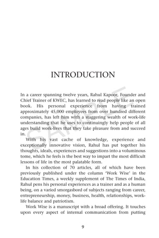 INTRODUCTION
In a career spanning twelve years, Rahul Kapoor, Founder and
Chief Trainer of KWEC, has learned to read people like an open
book. His personal experience from having trained
approximately 45,000 employees from over hundred different
companies, has left him with a staggering wealth of work-life
understanding that he uses to continuingly help people of all
ages build work-lives that they take pleasure from and succeed
in.
With his vast cache of knowledge, experience and
exceptionally innovative vision, Rahul has put together his
thoughts, ideals, experiences and suggestions into a voluminous
tome, which he feels is the best way to impart the most difficult
lessons of life in the most palatable form.
In his collection of 70 articles, all of which have been
previously published under the column ‘Work Wise’ in the
Education Times, a weekly supplement of The Times of India,
Rahul pens his personal experiences as a trainer and as a human
being, on a varied smorgasbord of subjects ranging from career,
entrepreneurship, money, business, health, relationships, work-
life balance and patriotism.
Work Wise is a manuscript with a broad offering. It touches
upon every aspect of internal communication from putting
9
SAMPLE
 