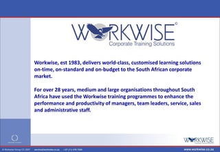 Workwise, est 1983, delivers world-class, customised learning solutions
on-time, on-standard and on-budget to the South African corporate
market.

For over 28 years, medium and large organisations throughout South
Africa have used the Workwise training programmes to enhance the
performance and productivity of managers, team leaders, service, sales
and administrative staff.
 