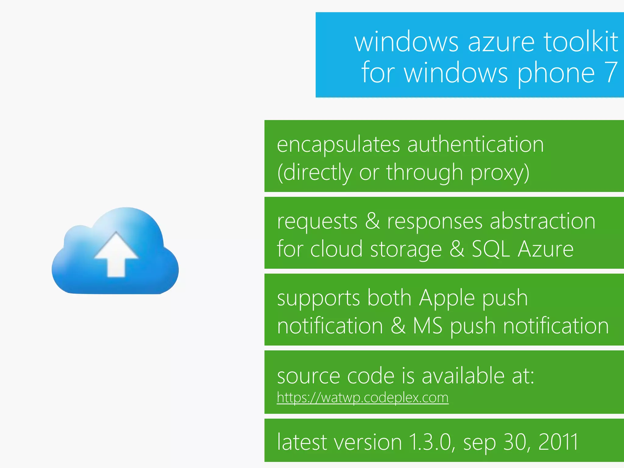 windows azure toolkit
           for windows phone 7

encapsulates authentication
(directly or through proxy)

requests & responses abstraction
for cloud storage & SQL Azure

supports both Apple push
notification & MS push notification

source code is available at:
https://watwp.codeplex.com


latest version 1.3.0, sep 30, 2011
 