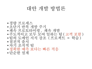대안 개발 방법론
경량 프로세스
● 초단기 반복 개발 주기
● 쾌속 프로토타이핑 , 쾌속 개발
● 주도적이고 모두 모여 일하는 팀 ( 고객 포함 )
● 팀의 도메인 지식 강조 ( 프로젝트 = 학습 )
● 점진적 출시
● 자기 조직적 팀
● 정확한 예측 보다는 빠른 적응
● 단순한 설계
●

 