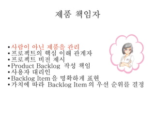 제품 책임자

사람이 아닌 제품을 관리
● 프로젝트의 핵심 이해 관계자
● 프로젝트 비전 제시
● Product Backlog 작성 책임
● 사용자 대리인
● Backlog Item 을 명확하게 표현
● 가치에 따라 Backlog Item 의 우선 순위를 결정
●

 