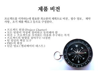 제품 비전
프로젝트를 시작하는데 필요한 최소한의 계획으로 비전 , 필수 정보 , 제약
사항 , 초기 제품 백로그 등으로 구성된다 .
●
●
●
●
●
●
●

프로젝트 헌장 (Project Charter)
모든 팀원이 작성에 참여하고 동의해야 함
비전 = 프로젝트를 시작하는 이유와 추구하는 목적
프로젝트의 방향을 잡아주는 나침반
팀 빌딩의 핵심 도구
PRD 의 확장
단순 명료 ( 엘리베이터 테스트 )

 