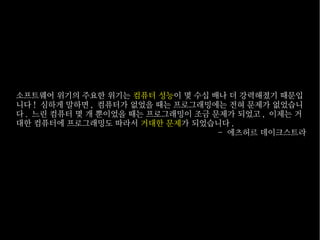 소프트웨어 위기의 주요한 위기는 컴퓨터 성능이 몇 수십 배나 더 강력해졌기 때문입
니다 ! 심하게 말하면 , 컴퓨터가 없었을 때는 프로그래밍에는 전혀 문제가 없었습니
다 . 느린 컴퓨터 몇 개 뿐이었을 때는 프로그래밍이 조금 문제가 되었고 , 이제는 거
대한 컴퓨터에 프로그래밍도 따라서 거대한 문제가 되었습니다 .
- 에츠허르 데이크스트라

 