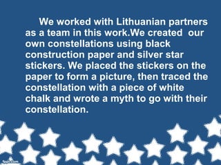 We worked with Lithuanian partners
as a team in this work.We created our
own constellations using black
construction paper and silver star
stickers. We placed the stickers on the
paper to form a picture, then traced the
constellation with a piece of white
chalk and wrote a myth to go with their
constellation.
 