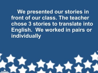 We presented our stories in
front of our class. The teacher
chose 3 stories to translate into
English. We worked in pairs or
individually
 
