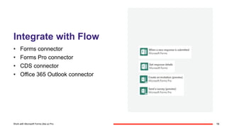 Integrate with Flow
• Forms connector
• Forms Pro connector
• CDS connector
• Office 365 Outlook connector
13Work with Microsoft Forms (like a) Pro
 