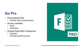 Go Pro
• Personalized links
• Identifier without authentication
• Survey variables
• Piped
• Embedded
• Context Data field in Response
• PipeData
• EmbedContextParameters
16Work with Microsoft Forms (like a) Pro
 