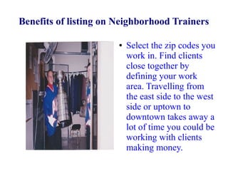 Benefits of listing on Neighborhood Trainers
●

Select the zip codes you
work in. Find clients
close together by
defining your work
area. Travelling from
the east side to the west
side or uptown to
downtown takes away a
lot of time you could be
working with clients
making money.

 