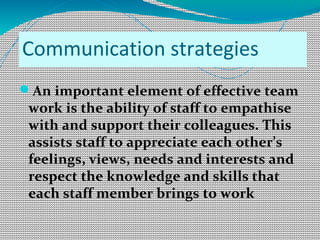 Communication strategies
An important element of effective team
work is the ability of staff to empathise
with and support their colleagues. This
assists staff to appreciate each other’s
feelings, views, needs and interests and
respect the knowledge and skills that
each staff member brings to work
 