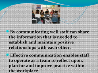 By communicating well staff can share
the information that is needed to
establish and maintain positive
relationships with each other.
Effective communication enables staff
to operate as a team to reflect upon,
plan for and improve practice within
the workplace
 