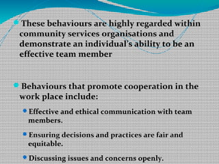 These behaviours are highly regarded within
community services organisations and
demonstrate an individual’s ability to be an
effective team member
Behaviours that promote cooperation in the
work place include:
Effective and ethical communication with team
members.
Ensuring decisions and practices are fair and
equitable.
Discussing issues and concerns openly.
 